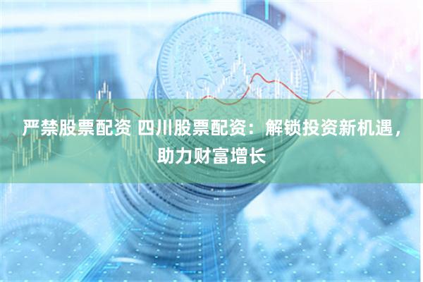 严禁股票配资 四川股票配资:解锁投资新机遇,助力财富增长