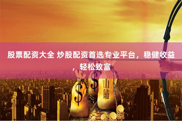 股票配资大全 炒股配资首选专业平台，稳健收益，轻松致富